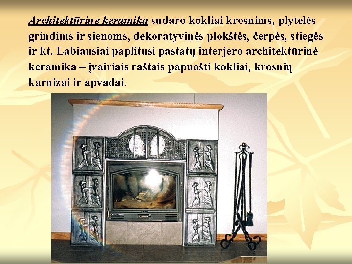 Architektūrinę keramiką sudaro kokliai krosnims, plytelės grindims ir sienoms, dekoratyvinės plokštės, čerpės, stiegės ir Architektūrinę keramiką sudaro kokliai krosnims, plytelės grindims ir sienoms, dekoratyvinės plokštės, čerpės, stiegės ir