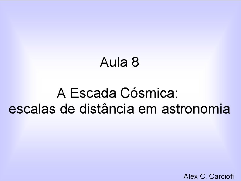 Aula 8 A Escada Cósmica: escalas de distância em astronomia Alex C. Carciofi 