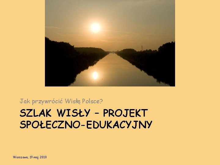 Jak przywrócić Wisłę Polsce? SZLAK WISŁY – PROJEKT SPOŁECZNO-EDUKACYJNY Warszawa, 19 maj 2010 
