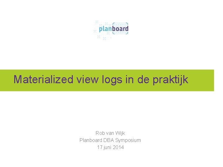 Materialized view logs in de praktijk Rob van Wijk Planboard DBA Symposium 17 juni