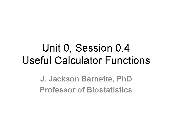 Unit 0, Session 0. 4 Useful Calculator Functions J. Jackson Barnette, Ph. D Professor Unit 0, Session 0. 4 Useful Calculator Functions J. Jackson Barnette, Ph. D Professor