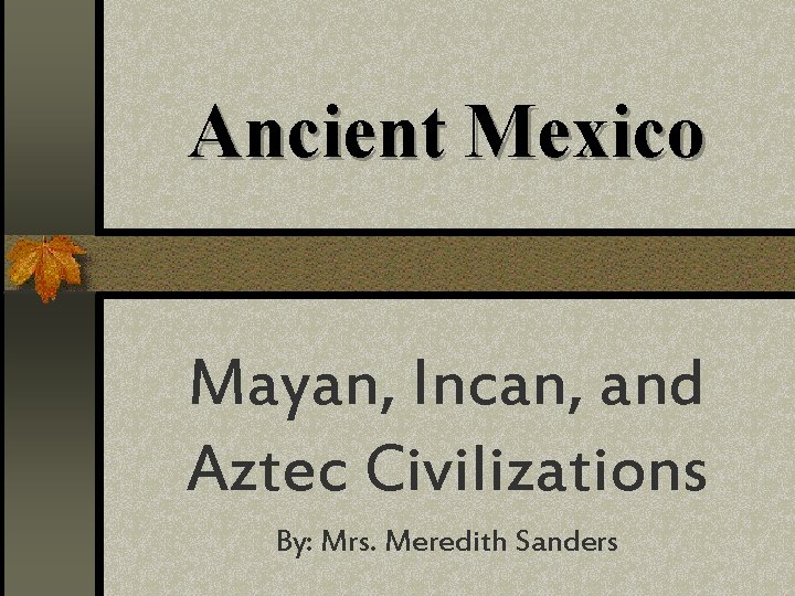 Ancient Mexico Mayan, Incan, and Aztec Civilizations By: Mrs. Meredith Sanders 