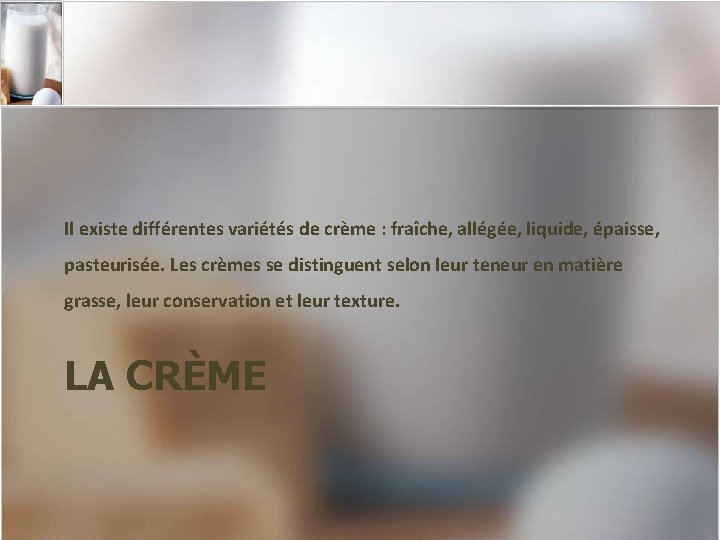 Il existe différentes variétés de crème : fraîche, allégée, liquide, épaisse, pasteurisée. Les crèmes