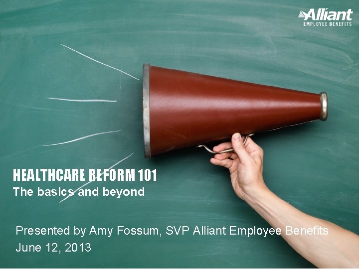 HEALTHCARE REFORM 101 The basics and beyond Presented by Amy Fossum, SVP Alliant Employee