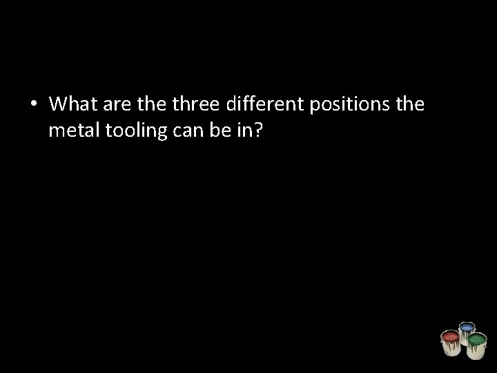  • What are three different positions the metal tooling can be in? 