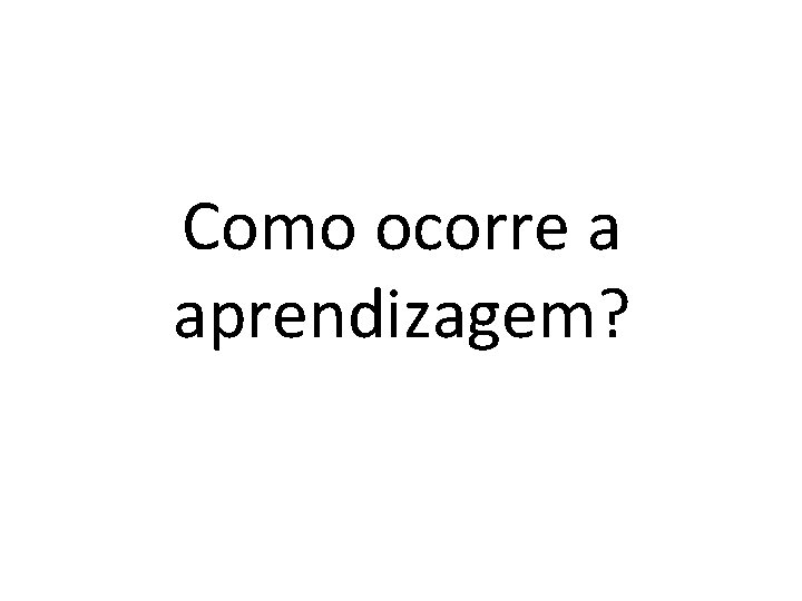 Como ocorre a aprendizagem? 