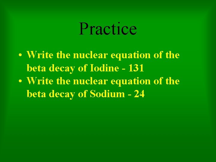 Practice • Write the nuclear equation of the beta decay of Iodine - 131