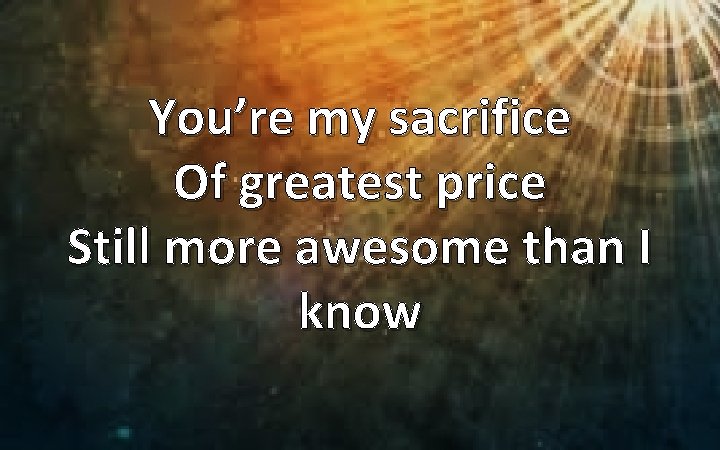 You’re my sacrifice Of greatest price Still more awesome than I know 