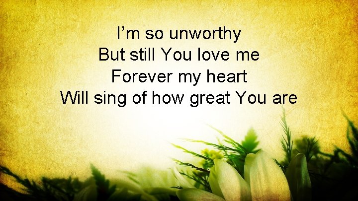 I’m so unworthy But still You love me Forever my heart Will sing of