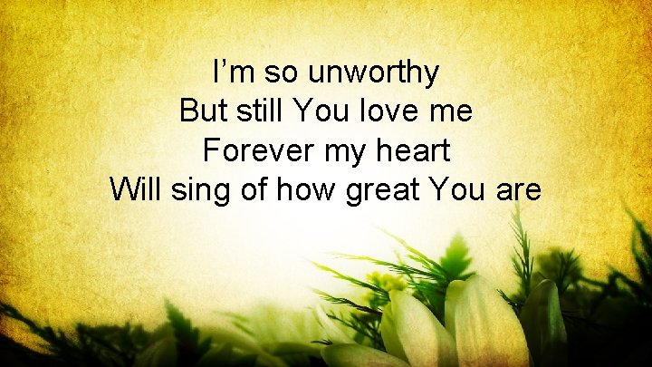 I’m so unworthy But still You love me Forever my heart Will sing of