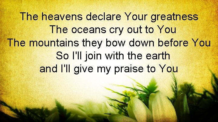The heavens declare Your greatness The oceans cry out to You The mountains they