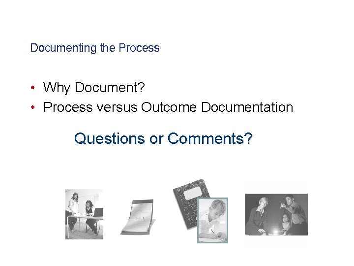 Documenting the Process • Why Document? • Process versus Outcome Documentation Questions or Comments?