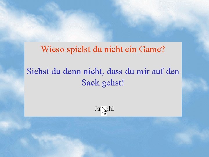 Wieso spielst du nicht ein Game? Siehst du denn nicht, dass du mir auf