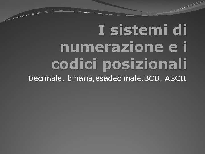 I sistemi di numerazione e i codici posizionali Decimale, binaria, esadecimale, BCD, ASCII 