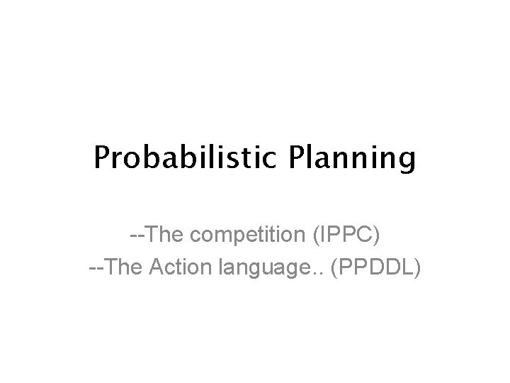 Probabilistic Planning --The competition (IPPC) --The Action language. . (PPDDL) 