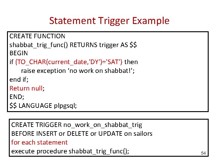 Statement Trigger Example CREATE FUNCTION shabbat_trig_func() RETURNS trigger AS $$ BEGIN if (TO_CHAR(current_date, 'DY')='SAT')