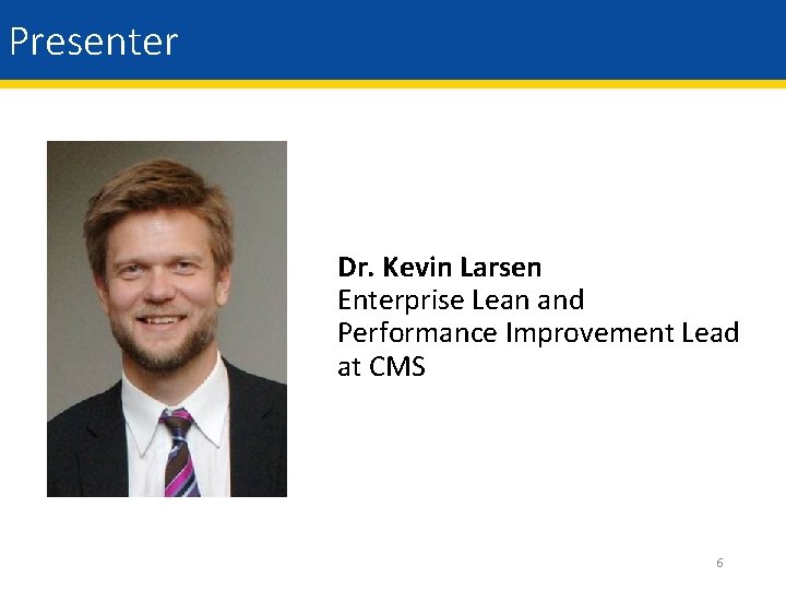 Presenter Dr. Kevin Larsen Enterprise Lean and Performance Improvement Lead at CMS 6 