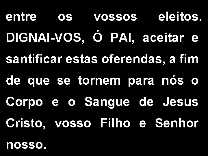 entre os vossos eleitos. DIGNAI-VOS, Ó PAI, aceitar e santificar estas oferendas, a fim