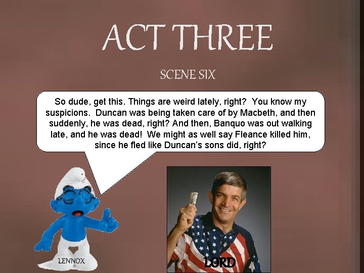 ACT THREE SCENE SIX So dude, get this. Things are weird lately, right? You