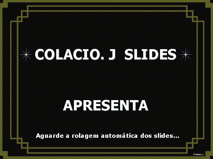 COLACIO. J SLIDES APRESENTA Aguarde a rolagem automática dos slides. . . Colacio. j