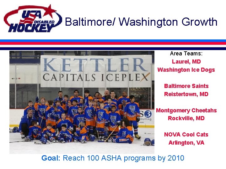 Baltimore/ Washington Growth Area Teams: Laurel, MD Washington Ice Dogs Baltimore Saints Reistertown, MD