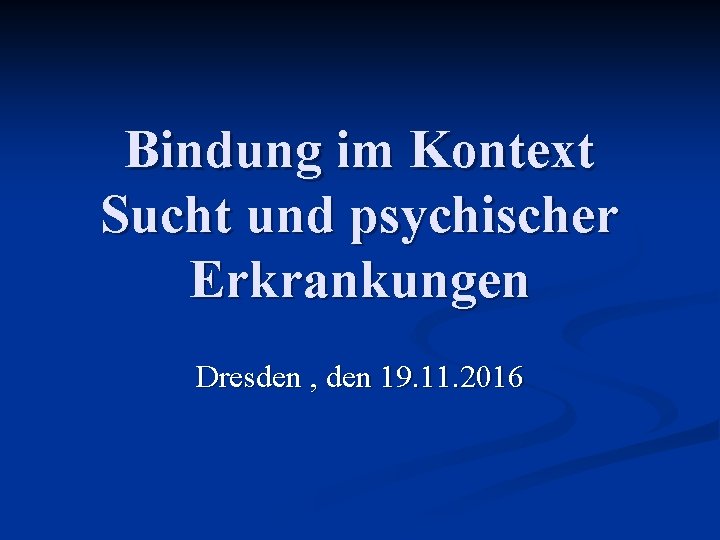 Bindung im Kontext Sucht und psychischer Erkrankungen Dresden , den 19. 11. 2016 