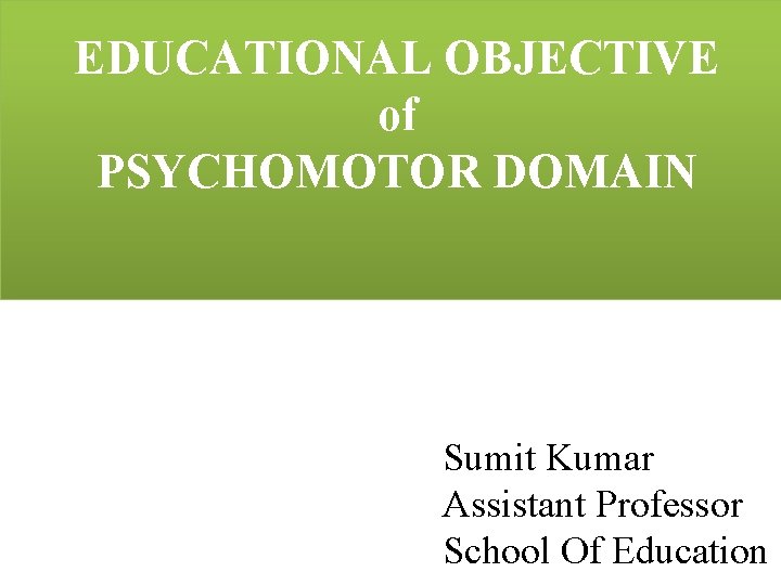 EDUCATIONAL OBJECTIVE of PSYCHOMOTOR DOMAIN Sumit Kumar Assistant Professor School Of Education 