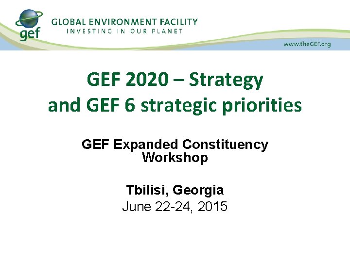 GEF 2020 – Strategy and GEF 6 strategic priorities GEF Expanded Constituency Workshop Tbilisi,