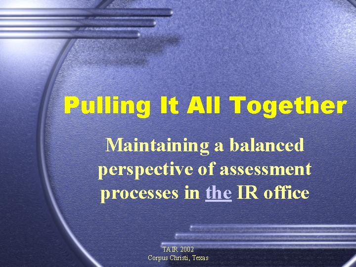 Pulling It All Together Maintaining a balanced perspective of assessment processes in the IR