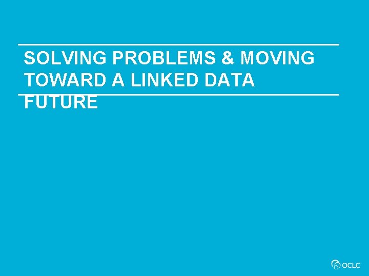 SOLVING PROBLEMS & MOVING TOWARD A LINKED DATA FUTURE 