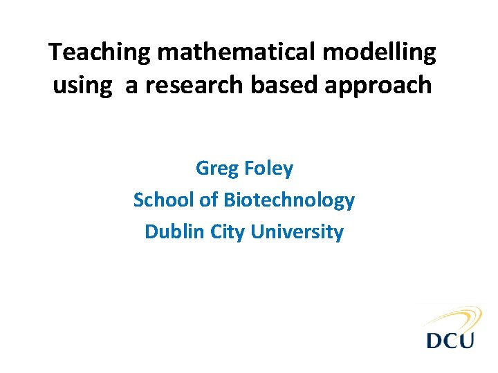 Teaching mathematical modelling using a research based approach Greg Foley School of Biotechnology Dublin