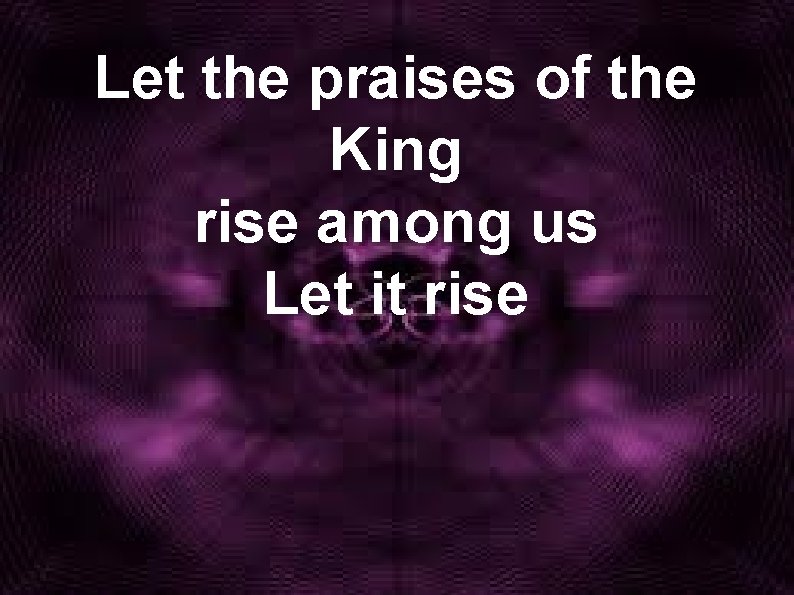 Let the praises of the King rise among us Let it rise 