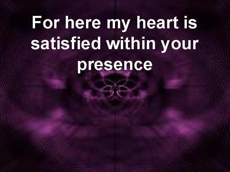 For here my heart is satisfied within your presence 