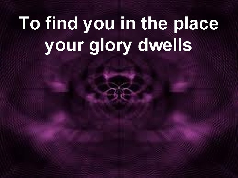 To find you in the place your glory dwells 