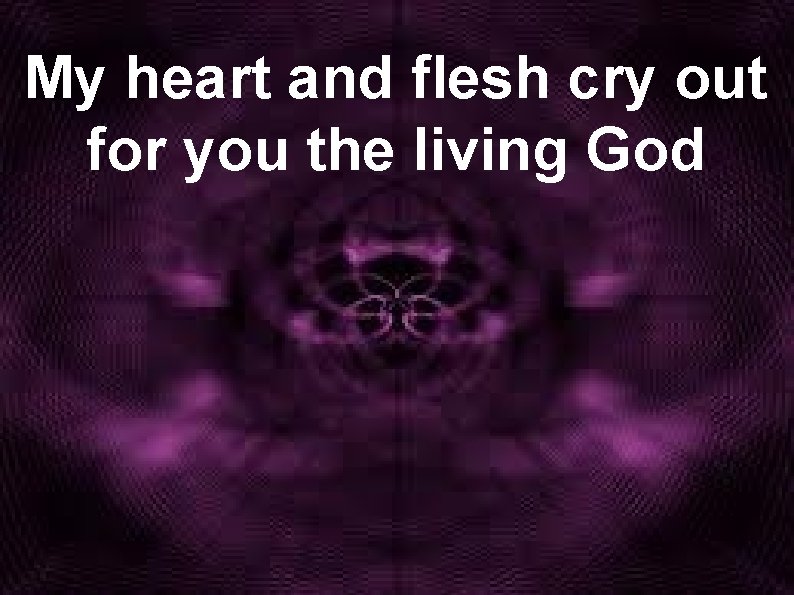 My heart and flesh cry out for you the living God 