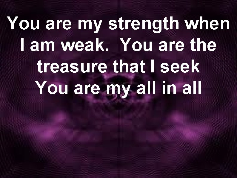You are my strength when I am weak. You are the treasure that I