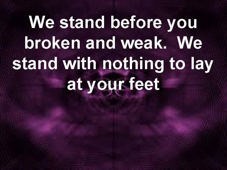 We stand before you broken and weak. We stand with nothing to lay at