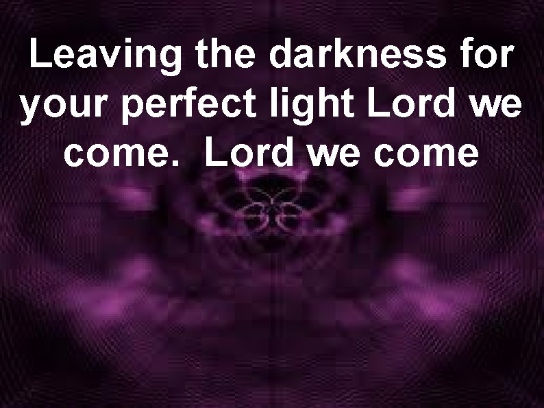 Leaving the darkness for your perfect light Lord we come 