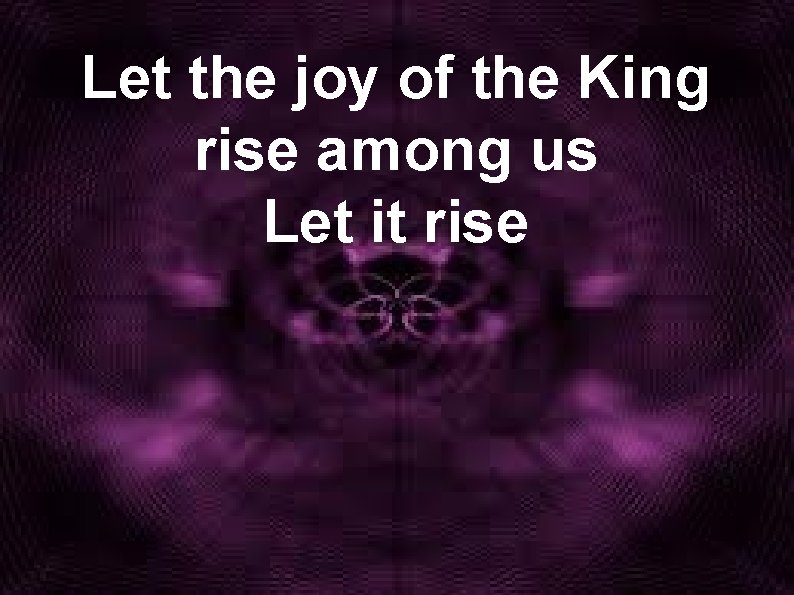 Let the joy of the King rise among us Let it rise 