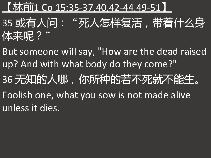 【林前1 Co 15: 35 -37, 40, 42 -44, 49 -51】 35 或有人问：“死人怎样复活，带着什么身 体来呢？” But