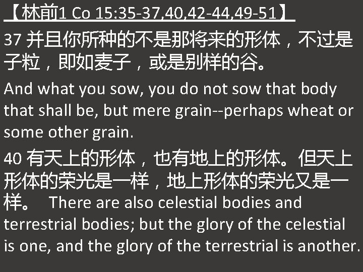 【林前1 Co 15: 35 -37, 40, 42 -44, 49 -51】 37 并且你所种的不是那将来的形体，不过是 子粒，即如麦子，或是别样的谷。 And