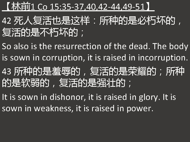 【林前1 Co 15: 35 -37, 40, 42 -44, 49 -51】 42 死人复活也是这样：所种的是必朽坏的， 复活的是不朽坏的； So