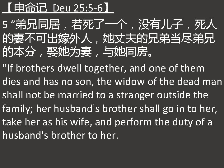 【申命记 Deu 25: 5 -6】 5 “弟兄同居，若死了一个，没有儿子，死人 的妻不可出嫁外人，她丈夫的兄弟当尽弟兄 的本分，娶她为妻，与她同房。 "If brothers dwell together, and