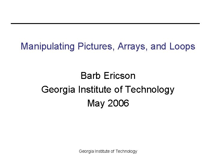 Manipulating Pictures, Arrays, and Loops Barb Ericson Georgia Institute of Technology May 2006 Georgia