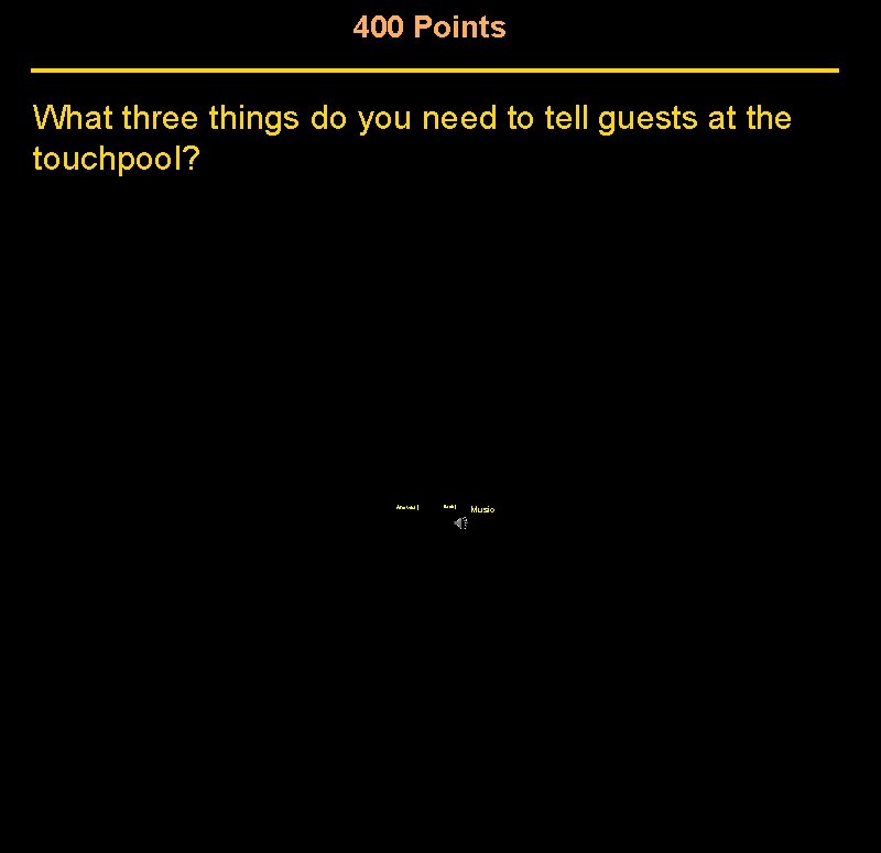400 Points What three things do you need to tell guests at the touchpool? 400 Points What three things do you need to tell guests at the touchpool?