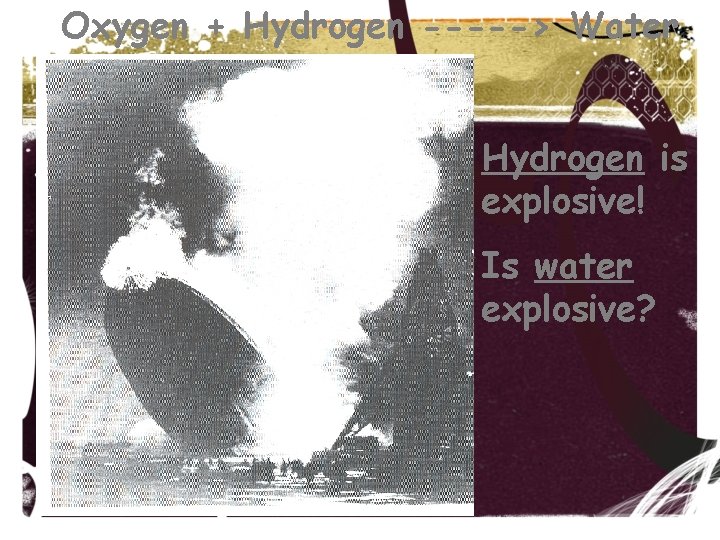 Oxygen + Hydrogen -----> Water Hydrogen is explosive! Is water explosive? Oxygen + Hydrogen -----> Water Hydrogen is explosive! Is water explosive?