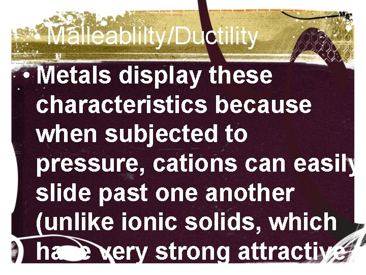Malleablilty/Ductility • Metals display these characteristics because when subjected to pressure, cations can easily Malleablilty/Ductility • Metals display these characteristics because when subjected to pressure, cations can easily