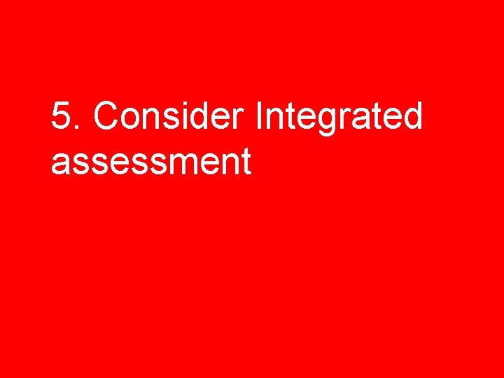 5. Consider Integrated assessment 