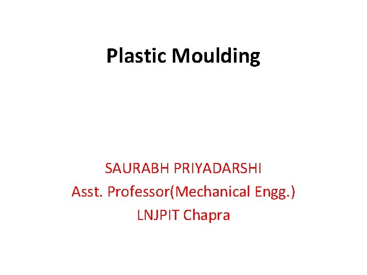 Plastic Moulding SAURABH PRIYADARSHI Asst. Professor(Mechanical Engg. ) LNJPIT Chapra 