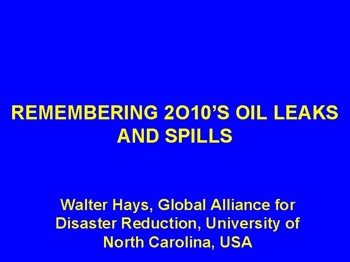 REMEMBERING 2 O 10’S OIL LEAKS AND SPILLS Walter Hays, Global Alliance for Disaster